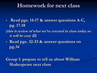 Homework for next class

   Read pgs. 14-17 & answer questions A-C,
    pg. 17-18
(this is review of what we’ve covered in class today so
   it will be easy )
   Read pgs. 32-33 & answer questions on
    pg.34

Group 1: prepare to tell us about William
 Shakespeare next class
 