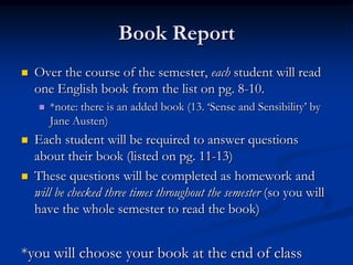 Book Report
   Over the course of the semester, each student will read
    one English book from the list on pg. 8-10.
       *note: there is an added book (13. „Sense and Sensibility‟ by
        Jane Austen)
   Each student will be required to answer questions
    about their book (listed on pg. 11-13)
   These questions will be completed as homework and
    will be checked three times throughout the semester (so you will
    have the whole semester to read the book)


*you will choose your book at the end of class
 