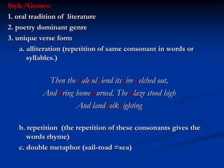 Style/Genres:
1. oral tradition of literature
2. poetry dominant genre
3. unique verse form
    a. alliteration (repetition of same consonant in words or
       syllables.)


            Then the baleful fiend its fire belched out,
           And bring home burned. The blaze stood high
                     And land folk fighting

   b. repetition (the repetition of these consonants gives the
      words rhyme)
   c. double metaphor (sail-road =sea)
 