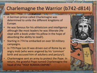 Charlemagne the Warrior (b742-d814)
• A German prince called Charlemagne was
  determined to unite the different kingdoms of
  Europe.
• He was famous for his athleticism and intelligence
  although like most leaders he was illiterate (He
  slept with a book under his pillow in the hope of
  absorbing the ability to read!).
• Starting in 774 he embarked on over 50 military
  campaigns.
• In 779 Pope Leo III was driven out of Rome by an
  angry mob (who were angered by his ‘common’
  birth and accused him of adultery and perjury!).
• Charlemagne sent an army to protect the Pope. In
  return, the grateful Pope named Charlemagne the
  head of the “HOLY ROMAN EMPIRE”.
 