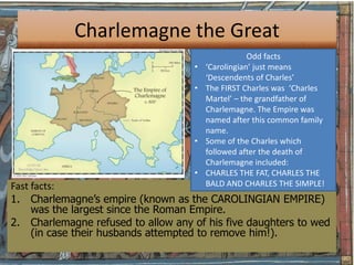 Charlemagne the Great
                                                    Odd facts
                                    •   ‘Carolingian’ just means
                                        ‘Descendents of Charles’
                                    •   The FIRST Charles was ‘Charles
                                        Martel’ – the grandfather of
                                        Charlemagne. The Empire was
                                        named after this common family
                                        name.
                                    •   Some of the Charles which
                                        followed after the death of
                                        Charlemagne included:
                                    •   CHARLES THE FAT, CHARLES THE
Fast facts:                             BALD AND CHARLES THE SIMPLE!
1. Charlemagne’s empire (known as the CAROLINGIAN EMPIRE)
     was the largest since the Roman Empire.
2. Charlemagne refused to allow any of his five daughters to wed
     (in case their husbands attempted to remove him!).
 