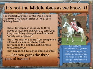 It’s not the Middle Ages as we know it!
For the first 500 years of the Middle Ages
there were NO large castles or ‘Knights in
Shining Armour’.

• These developed in response to three
  waves of invasions that were so terrifying
  they completely changed how Medieval
  Society was organised.
• The three invasions came from completely
  different societies and effectively
  surrounded the Kingdoms of mainland                Kill the Myth!
  Western Europe.                              For the first 500 years of
• They happened during the 800s and 900s.        the ‘Middle Ages’ the
                                               sight of a man in armour
………Can you guess the three                     on a horse would be like
types of invader?                               seeing a Transformer in
                                                     battle today!
 