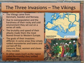 The Three Invasions – The Vikings
• The Vikings came from
  Denmark, Sweden and Norway.
• Due to overpopulation and the
  harshness of their rocky and cold
  environment they set out on a
  series of raids.
• The brutality and speed of their
  attacks made them the most
  feared threat to Western Europe.
• The goals of their invasions
  differed. In some areas they simply
  raided monasteries and towns and
  carried off the
  treasure, food, women and slaves
  they needed.
• In other cases (such as the region
  called Normandy) they settled
  permanently.
 
