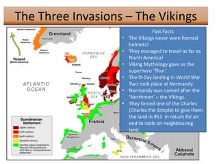 The Three Invasions – The Vikings
                                  Fast Facts
                   •   The Vikings never wore horned
                       helmets!
                   •   They managed to travel as far as
                       North America!
                   •   Viking Mythology gave us the
                       superhero ‘Thor’.
                   •   The D-Day landing in World War
                       Two took place at Normandy.
                   •   Normandy was named after the
                       ‘Northmen’ – the Vikings.
                   •   They forced one of the Charles
                       (Charles the Simple) to give them
                       the land in 911 in return for an
                       end to raids on neighbouring
                       land.
 