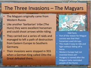 The Three Invasions – The Magyars
• The Magyars originally came from
  Western Russia.
• Like another ‘barbarian’ tribe (The
  Huns) they were excellent horseman
  and could shoot arrows while riding.                   Odd Facts
• They carried out a series of raids and   •   Part of the reason for Magyar
                                               success was that their
  managed to left a path of destruction        horsemen used stirrups.
  from Eastern Europe to Southern          •   This made it easy to ride and
  Germany.                                     fight without falling off a
                                               horse.
• Their invasions were stopped in 955      •   Western Europe had not
  when a German King called Otto the           invented these yet!
                                           •   Hungary is named after the
  Great defeated them.
                                               Magyars (who reminded
                                               people of the Huns).
 