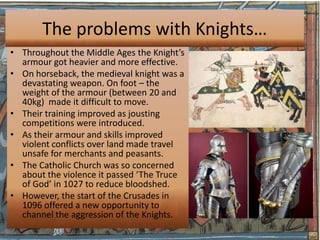 The problems with Knights…
• Throughout the Middle Ages the Knight’s
  armour got heavier and more effective.
• On horseback, the medieval knight was a
  devastating weapon. On foot – the
  weight of the armour (between 20 and
  40kg) made it difficult to move.
• Their training improved as jousting
  competitions were introduced.
• As their armour and skills improved
  violent conflicts over land made travel
  unsafe for merchants and peasants.
• The Catholic Church was so concerned
  about the violence it passed ‘The Truce
  of God’ in 1027 to reduce bloodshed.
• However, the start of the Crusades in
  1096 offered a new opportunity to
  channel the aggression of the Knights.
 