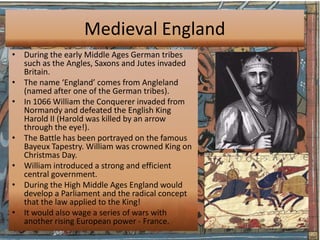 Medieval England
• During the early Middle Ages German tribes
  such as the Angles, Saxons and Jutes invaded
  Britain.
• The name ‘England’ comes from Angleland
  (named after one of the German tribes).
• In 1066 William the Conquerer invaded from
  Normandy and defeated the English King
  Harold II (Harold was killed by an arrow
  through the eye!).
• The Battle has been portrayed on the famous
  Bayeux Tapestry. William was crowned King on
  Christmas Day.
• William introduced a strong and efficient
  central government.
• During the High Middle Ages England would
  develop a Parliament and the radical concept
  that the law applied to the King!
• It would also wage a series of wars with
  another rising European power - France.
 