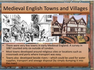 Medieval English Towns and Villages




• There were very few towns in early Medieval England. A survey in
  1087 counted only six outside of London.
• Most towns developed around religious sites or locations such as
  crossroads and ports where transport was easy.
• Towns also developed beside rivers – which could be used for water
  supplies, transport and sewage disposal (by simply dumping it into
  the river)
 