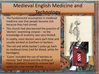 Medieval English Medicine and
                 Technology
• The fundamental assumption in medieval
  medicine was that people became sick
  because they had sinned.
• The church had also banned the practice of
  ‘doctors’ examining corpses – so the
  knowledge of anatomy was very limited.
• In reality, most doctors were part-time and
  usually worked as butchers or barbers.
• The red and white barber’s poles go back
  to medieval times (red for blood, white for
  bandages).
• ‘Cures’ included the use of leeches to
  remove ‘bad’ blood and the drilling of
  holes in patient’s heads to remove bad
  spirits (to treat mental illness)
 