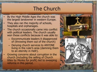 The Church
• By the High Middle Ages the church was
  the largest landowner in western Europe.
• They also ran the majority of schools,
  hospitals and orphanages.
• The church occasionally came into conflict
  with political leaders. The church usually
  won these conflicts because it was able to:
    – Excommunicate leaders it disapproved
       of (throwing them out of the church)
    – Denying church services to ANYONE
       living in the ruler’s area (damning them
       to an eternity in Hell!).
• Growing concerns about corruption in the
  church (including the selling of Church
  titles by Monks for profit) led to sweeping
  reforms in this period.
 