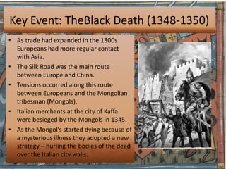 Key Event: TheBlack Death (1348-1350)
• As trade had expanded in the 1300s
  Europeans had more regular contact
  with Asia.
• The Silk Road was the main route
  between Europe and China.
• Tensions occurred along this route
  between Europeans and the Mongolian
  tribesman (Mongols).
• Italian merchants at the city of Kaffa
  were besieged by the Mongols in 1345.
• As the Mongol’s started dying because of
  a mysterious illness they adopted a new
  strategy – hurling the bodies of the dead
  over the Italian city walls.
 