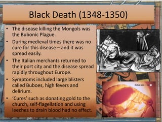 Black Death (1348-1350)
• The disease killing the Mongols was
  the Bubonic Plague.
• During medieval times there was no
  cure for this disease – and it was
  spread easily.
• The Italian merchants returned to
  their port city and the disease spread
  rapidly throughout Europe.
• Symptoms included large blisters
  called Buboes, high fevers and
  delirium.
• ‘Cures’ such as donating gold to the
  church, self-flagellation and using
  leeches to drain blood had no effect.
 