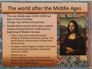 The world after the Middle Ages
• The Late Middle Ages (1300-1500) had
  been a time of climate
  change, war, famine and poverty.
• Despite these events there were several
  reasons the period from 1500 was the
  beginning of Modern Europe.
   – Cities in Italy were rediscovering the
     influence of Greek and Roman culture. This
     would lead to a Renaissance of ideas from
     these periods.
   – European nations began to explore the world
     (most importantly Columbus discovered
     America in 1492).
   – Nations such as
     France, England, Spain, Switzerland and
     Russia were more united and determined to
     protect their independence.
 