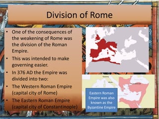 Division of Rome
• One of the consequences of
  the weakening of Rome was
  the division of the Roman
  Empire.
• This was intended to make
  governing easier.
• In 376 AD the Empire was
  divided into two:
• The Western Roman Empire
  (capital city of Rome)              Eastern Roman
                                     Empire was also
• The Eastern Roman Empire             known as the
  (capital city of Constantinople)   Byzantine Empire
 