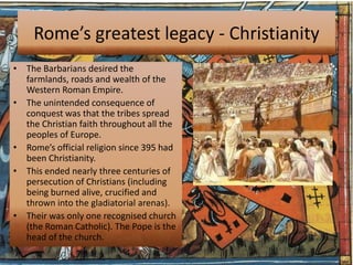 Rome’s greatest legacy - Christianity
• The Barbarians desired the
  farmlands, roads and wealth of the
  Western Roman Empire.
• The unintended consequence of
  conquest was that the tribes spread
  the Christian faith throughout all the
  peoples of Europe.
• Rome’s official religion since 395 had
  been Christianity.
• This ended nearly three centuries of
  persecution of Christians (including
  being burned alive, crucified and
  thrown into the gladiatorial arenas).
• Their was only one recognised church
  (the Roman Catholic). The Pope is the
  head of the church.
 