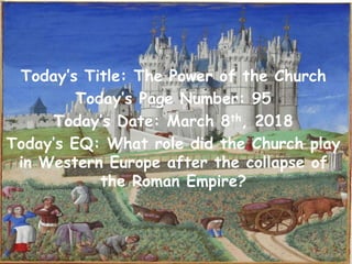 Today’s Title: The Power of the Church
Today’s Page Number: 95
Today’s Date: March 8th, 2018
Today’s EQ: What role did the Church play
in Western Europe after the collapse of
the Roman Empire?
 