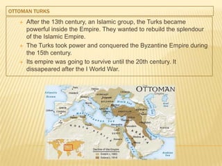 OTTOMAN TURKS
 After the 13th century, an Islamic group, the Turks became
powerful inside the Empire. They wanted to rebuild the splendour
of the Islamic Empire.
 The Turks took power and conquered the Byzantine Empire during
the 15th century.
 Its empire was going to survive until the 20th century. It
dissapeared after the I World War.
 