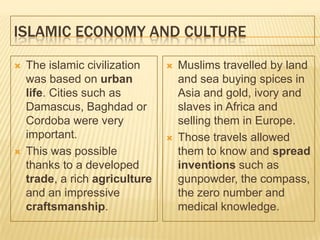 ISLAMIC ECONOMY AND CULTURE
 The islamic civilization
was based on urban
life. Cities such as
Damascus, Baghdad or
Cordoba were very
important.
 This was possible
thanks to a developed
trade, a rich agriculture
and an impressive
craftsmanship.
 Muslims travelled by land
and sea buying spices in
Asia and gold, ivory and
slaves in Africa and
selling them in Europe.
 Those travels allowed
them to know and spread
inventions such as
gunpowder, the compass,
the zero number and
medical knowledge.
 