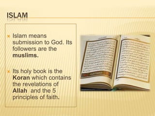 ISLAM
 Islam means
submission to God. Its
followers are the
muslims.
 Its holy book is the
Koran which contains
the revelations of
Allah and the 5
principles of faith.
 