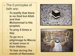  The 5 principles of
faith are:
 To testify that there
is no God but Allah
and that
Muhammad is His
prophet.
 To pray 5 times a
day.
 To go on a
pilgrimage to Mecca
at least once in
their lifetime.
 To fast during the
month of Ramadan.
 