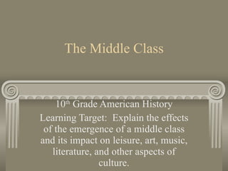 The Middle Class 10 th  Grade American History Learning Target:  Explain the effects of the emergence of a middle class and its impact on leisure, art, music, literature, and other aspects of culture. 
