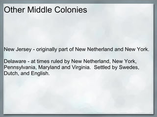 Other Middle Colonies



New Jersey - originally part of New Netherland and New York.

Delaware - at times ruled by New Netherland, New York,
Pennsylvania, Maryland and Virginia. Settled by Swedes,
Dutch, and English.
 