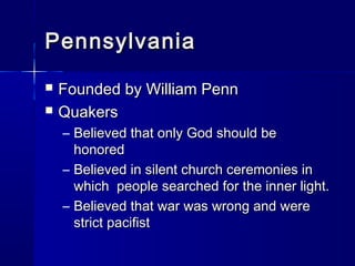 Pennsylvania
   Founded by William Penn
   Quakers
    – Believed that only God should be
      honored
    – Believed in silent church ceremonies in
      which people searched for the inner light.
    – Believed that war was wrong and were
      strict pacifist
 