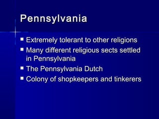 Pennsylvania
   Extremely tolerant to other religions
   Many different religious sects settled
    in Pennsylvania
   The Pennsylvania Dutch
   Colony of shopkeepers and tinkerers
 