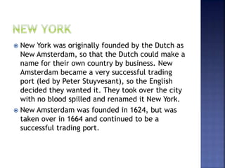  New York was originally founded by the Dutch as 
New Amsterdam, so that the Dutch could make a 
name for their own country by business. New 
Amsterdam became a very successful trading 
port (led by Peter Stuyvesant), so the English 
decided they wanted it. They took over the city 
with no blood spilled and renamed it New York. 
 New Amsterdam was founded in 1624, but was 
taken over in 1664 and continued to be a 
successful trading port. 
 