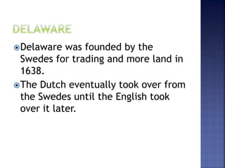 Delaware was founded by the 
Swedes for trading and more land in 
1638. 
The Dutch eventually took over from 
the Swedes until the English took 
over it later. 
 