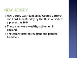  New Jersey was founded by George Carteret 
and Lord John Berkley by the Duke of York as 
a present in 1664. 
 These men were wealthy noblemen in 
England. 
 The colony offered religious and political 
freedoms. 
 