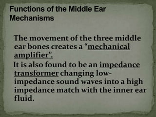 The movement of the three middle
ear bones creates a “mechanical
amplifier”.
It is also found to be an impedance
transformer changing low-
impedance sound waves into a high
impedance match with the inner ear
fluid.
 
