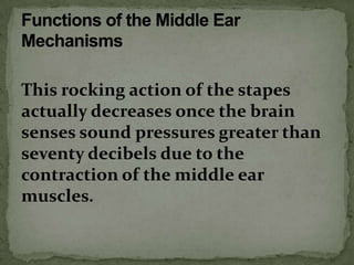 This rocking action of the stapes
actually decreases once the brain
senses sound pressures greater than
seventy decibels due to the
contraction of the middle ear
muscles.
 