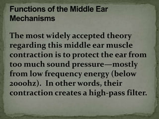 The most widely accepted theory
regarding this middle ear muscle
contraction is to protect the ear from
too much sound pressure—mostly
from low frequency energy (below
2000hz). In other words, their
contraction creates a high-pass filter.
 