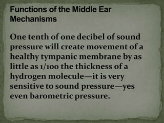 One tenth of one decibel of sound
pressure will create movement of a
healthy tympanic membrane by as
little as 1/100 the thickness of a
hydrogen molecule—it is very
sensitive to sound pressure—yes
even barometric pressure.
 