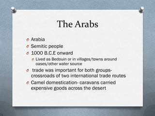 The Arabs
O Arabia
O Semitic people
O 1000 B.C.E onward
  O Lived as Bedouin or in villages/towns around
    oases/other water source
O trade was important for both groups-
  crossroads of two international trade routes
O Camel domestication- caravans carried
  expensive goods across the desert
 