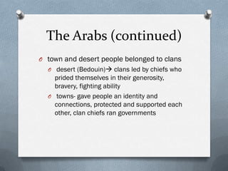 The Arabs (continued)
O town and desert people belonged to clans
  O desert (Bedouin) clans led by chiefs who
    prided themselves in their generosity,
    bravery, fighting ability
  O towns- gave people an identity and
    connections, protected and supported each
    other, clan chiefs ran governments
 