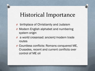 Historical Importance
O birthplace of Christianity and Judaism
O Modern English alphabet and numbering
  system origin
O a world crossroad: ancient/modern trade
  routes
O Countless conflicts: Romans conquered ME,
  Crusades, recent and current conflicts over
  control of ME oil
 