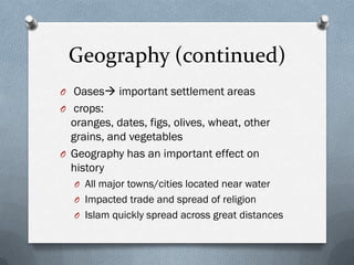 Geography (continued)
O Oases important settlement areas
O crops:
  oranges, dates, figs, olives, wheat, other
  grains, and vegetables
O Geography has an important effect on
  history
  O All major towns/cities located near water
  O Impacted trade and spread of religion
  O Islam quickly spread across great distances
 