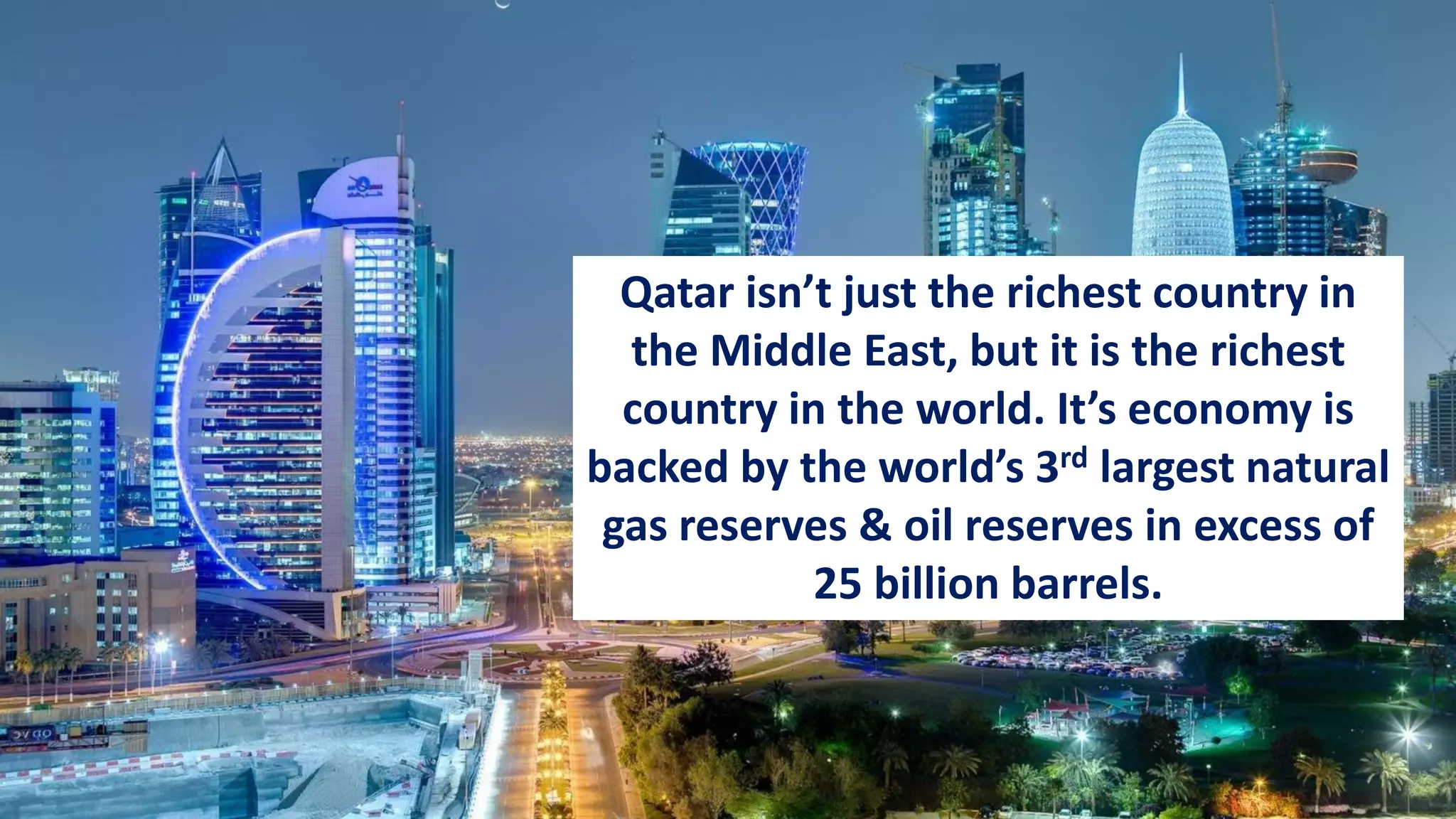 Qatar isn’t just the richest country in
the Middle East, but it is the richest
country in the world. It’s economy is
backed by the world’s 3rd largest natural
gas reserves & oil reserves in excess of
25 billion barrels.
 