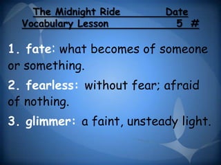 The Midnight Ride      Date
  Vocabulary Lesson          5 #

1. fate: what becomes of someone
or something.
2. fearless: without fear; afraid
of nothing.
3. glimmer: a faint, unsteady light.
 