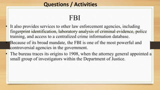 FBI
• It also provides services to other law enforcement agencies, including
fingerprint identification, laboratory analysis of criminal evidence, police
training, and access to a centralized crime information database.
• Because of its broad mandate, the FBI is one of the most powerful and
controversial agencies in the government.
• The bureau traces its origins to 1908, when the attorney general appointed a
small group of investigators within the Department of Justice.
Questions / Activities
 