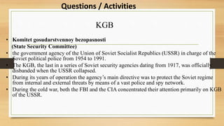 KGB
• Komitet gosudarstvennoy bezopasnosti
(State Security Committee)
• the government agency of the Union of Soviet Socialist Republics (USSR) in charge of the
Soviet political police from 1954 to 1991.
• The KGB, the last in a series of Soviet security agencies dating from 1917, was officially
disbanded when the USSR collapsed.
• During its years of operation the agency’s main directive was to protect the Soviet regime
from internal and external threats by means of a vast police and spy network.
• During the cold war, both the FBI and the CIA concentrated their attention primarily on KGB
of the USSR.
Questions / Activities
 