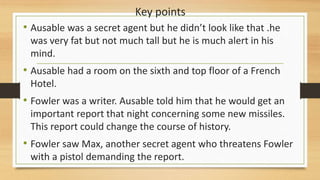 Key points
• Ausable was a secret agent but he didn’t look like that .he
was very fat but not much tall but he is much alert in his
mind.
• Ausable had a room on the sixth and top floor of a French
Hotel.
• Fowler was a writer. Ausable told him that he would get an
important report that night concerning some new missiles.
This report could change the course of history.
• Fowler saw Max, another secret agent who threatens Fowler
with a pistol demanding the report.
 