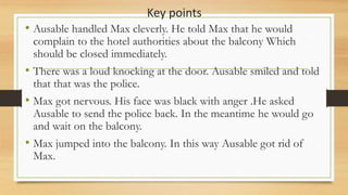 Key points
• Ausable handled Max cleverly. He told Max that he would
complain to the hotel authorities about the balcony Which
should be closed immediately.
• There was a loud knocking at the door. Ausable smiled and told
that that was the police.
• Max got nervous. His face was black with anger .He asked
Ausable to send the police back. In the meantime he would go
and wait on the balcony.
• Max jumped into the balcony. In this way Ausable got rid of
Max.
 