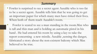 Summary
• Fowler is surprised to see a secret agent Ausable who is too fat
to be a secret agent. Ausable tells him that he was going to get
an important paper for which many men have risked their lives.
When both of them reach Ausable’s room.
• Fowler is scared to see a man standing in the room.Max who
is tall and thin man and is holding an automatic pistol in his
hand . He had entered his room by using a key to take the
report concerning a new missile. Ausable ,sensing the danger,
fabricated a story about the non-existent balcony which Max
believed to be true.
 