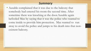 Summary
• Ausable complained that it was due to the balcony that
somebody had entered his room the second time. After
sometime there was knocking at the door.Ausable again
befooled Max by saying that it was the police who wanted to
come inside to provide him protection. Max wanted to run
away to avoid the police and jumps to his death into that non-
existent balcony.
 