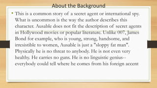 About the Background
• This is a common story of a secret agent or international spy.
What is uncommon is the way the author describes this
character. Ausable does not fit the description of secret agents
in Hollywood movies or popular literature. Unlike 007, James
Bond for example, who is young, strong, handsome, and
irresistible to women, Ausable is just a "sloppy fat man".
Physically he is no threat to anybody. He is not even very
healthy. He carries no guns. He is no linguistic genius--
everybody could tell where he comes from his foreign accent
 