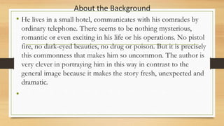 About the Background
• He lives in a small hotel, communicates with his comrades by
ordinary telephone. There seems to be nothing mysterious,
romantic or even exciting in his life or his operations. No pistol
fire, no dark-eyed beauties, no drug or poison. But it is precisely
this commonness that makes him so uncommon. The author is
very clever in portraying him in this way in contrast to the
general image because it makes the story fresh, unexpected and
dramatic.
•
 