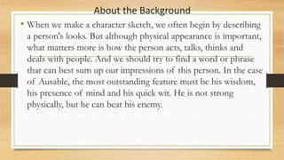 About the Background
• When we make a character sketch, we often begin by describing
a person's looks. But although physical appearance is important,
what matters more is how the person acts, talks, thinks and
deals with people. And we should try to find a word or phrase
that can best sum up our impressions of this person. In the case
of Ausable, the most outstanding feature must be his wisdom,
his presence of mind and his quick wit. He is not strong
physically, but he can beat his enemy.
 